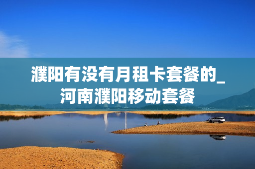 濮阳有没有月租卡套餐的_河南濮阳移动套餐