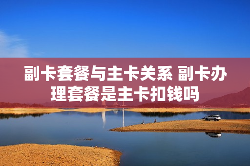 副卡套餐与主卡关系 副卡办理套餐是主卡扣钱吗