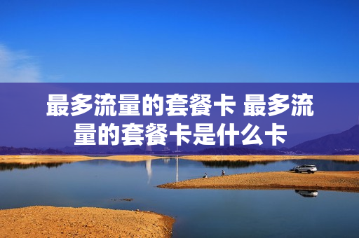 最多流量的套餐卡 最多流量的套餐卡是什么卡