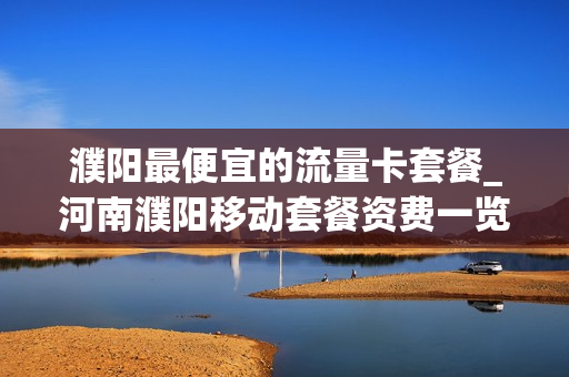 濮阳最便宜的流量卡套餐_河南濮阳移动套餐资费一览表