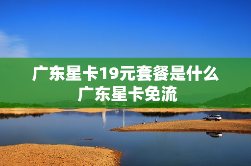 广东星卡19元套餐是什么 广东星卡免流