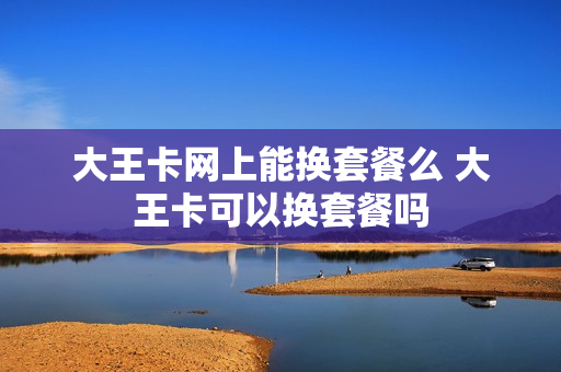 大王卡网上能换套餐么 大王卡可以换套餐吗
