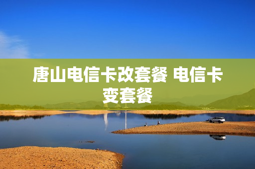 唐山电信卡改套餐 电信卡变套餐