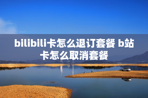 bilibili卡怎么退订套餐 b站卡怎么取消套餐