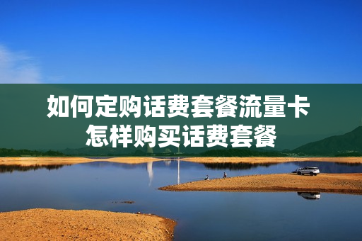 如何定购话费套餐流量卡 怎样购买话费套餐