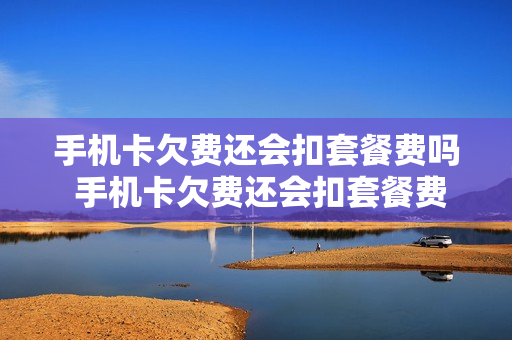 手机卡欠费还会扣套餐费吗 手机卡欠费还会扣套餐费吗移动