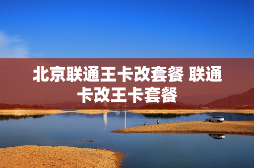 北京联通王卡改套餐 联通卡改王卡套餐
