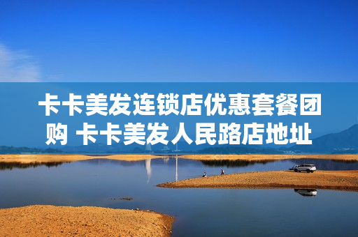 卡卡美发连锁店优惠套餐团购 卡卡美发人民路店地址