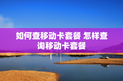 如何查移动卡套餐 怎样查询移动卡套餐