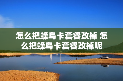 怎么把蜂鸟卡套餐改掉 怎么把蜂鸟卡套餐改掉呢