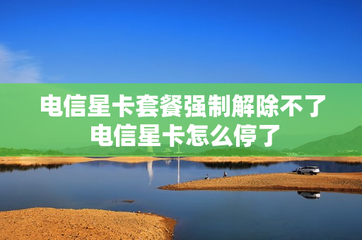 电信星卡套餐强制解除不了 电信星卡怎么停了