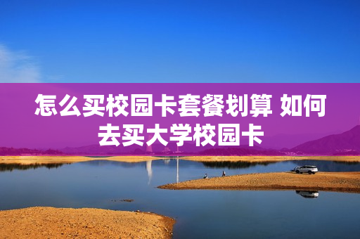 怎么买校园卡套餐划算 如何去买大学校园卡