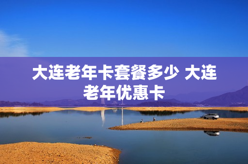 大连老年卡套餐多少 大连老年优惠卡