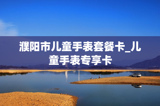 濮阳市儿童手表套餐卡_儿童手表专享卡