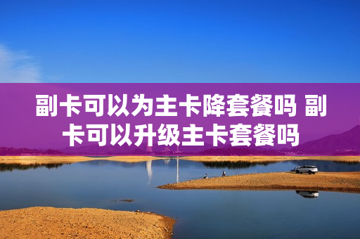 副卡可以为主卡降套餐吗 副卡可以升级主卡套餐吗