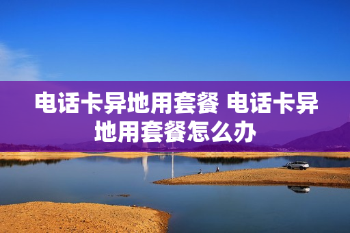电话卡异地用套餐 电话卡异地用套餐怎么办