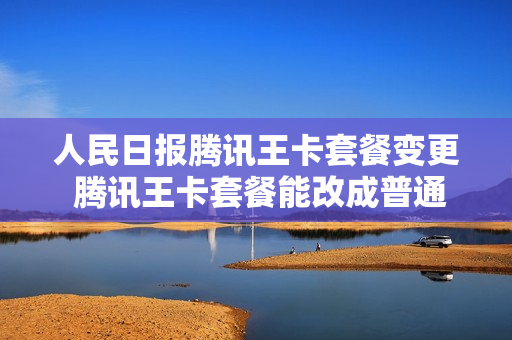 人民日报腾讯王卡套餐变更 腾讯王卡套餐能改成普通套餐吗