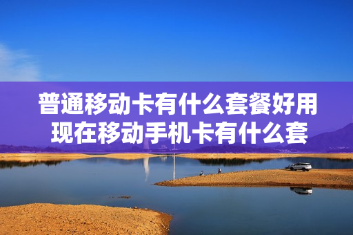 普通移动卡有什么套餐好用 现在移动手机卡有什么套餐