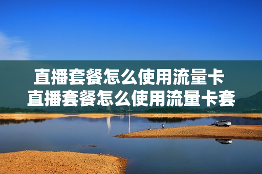 直播套餐怎么使用流量卡 直播套餐怎么使用流量卡套餐