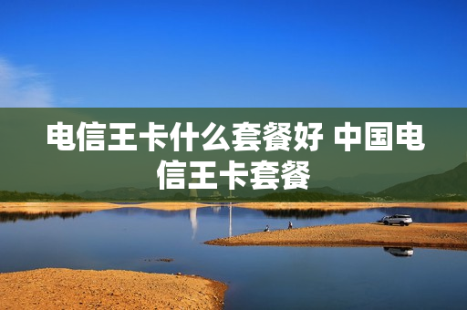 电信王卡什么套餐好 中国电信王卡套餐
