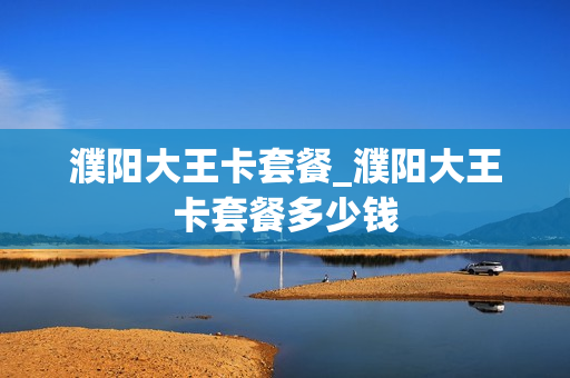濮阳大王卡套餐_濮阳大王卡套餐多少钱