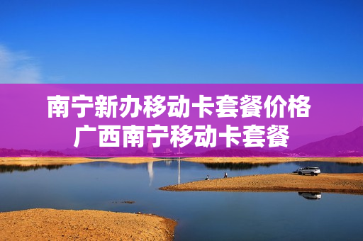 南宁新办移动卡套餐价格 广西南宁移动卡套餐