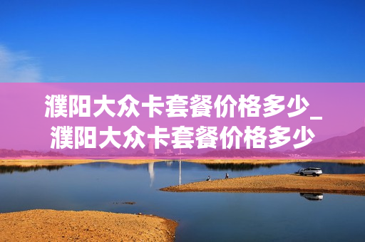 濮阳大众卡套餐价格多少_濮阳大众卡套餐价格多少