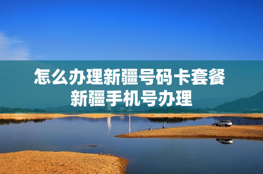 怎么办理新疆号码卡套餐 新疆手机号办理