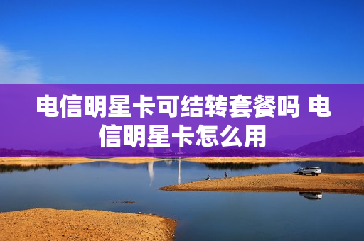 电信明星卡可结转套餐吗 电信明星卡怎么用