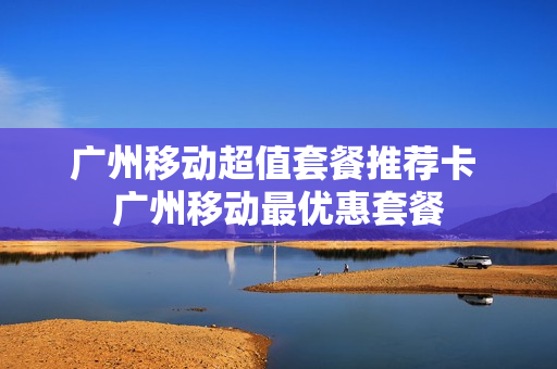 广州移动超值套餐推荐卡 广州移动最优惠套餐