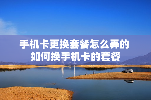 手机卡更换套餐怎么弄的 如何换手机卡的套餐