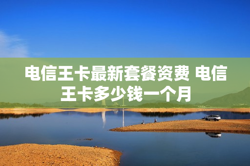电信王卡最新套餐资费 电信王卡多少钱一个月