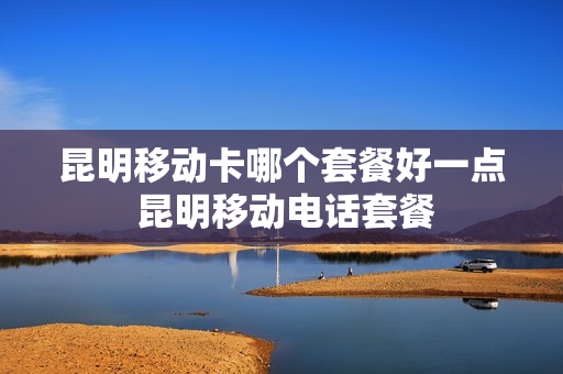 昆明移动卡哪个套餐好一点 昆明移动电话套餐