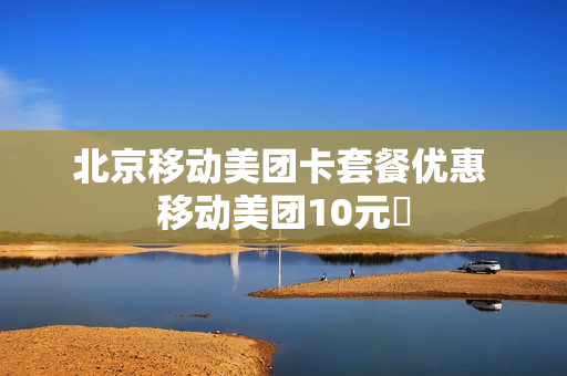 北京移动美团卡套餐优惠 移动美团10元劵