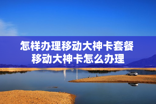 怎样办理移动大神卡套餐 移动大神卡怎么办理