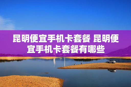 昆明便宜手机卡套餐 昆明便宜手机卡套餐有哪些