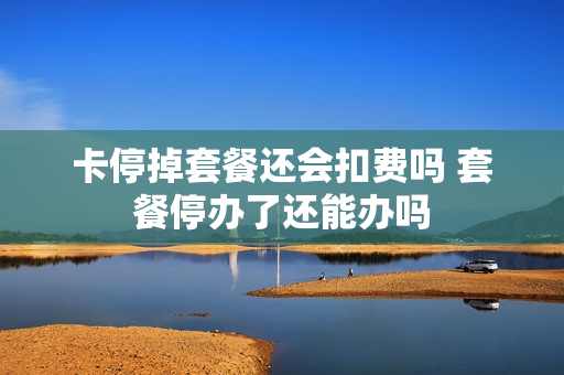 卡停掉套餐还会扣费吗 套餐停办了还能办吗