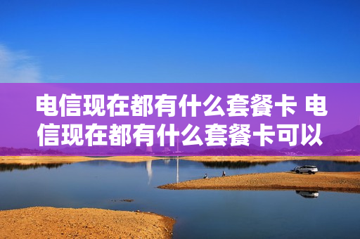 电信现在都有什么套餐卡 电信现在都有什么套餐卡可以用