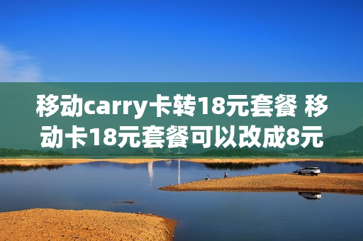 移动carry卡转18元套餐 移动卡18元套餐可以改成8元的吗?