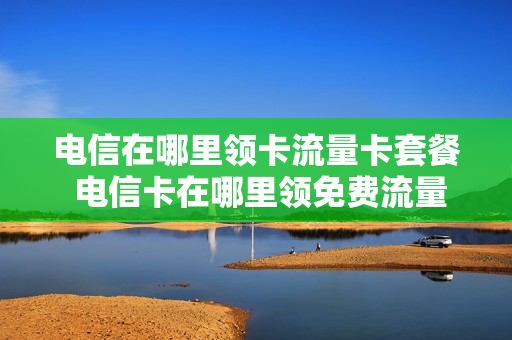 电信在哪里领卡流量卡套餐 电信卡在哪里领免费流量