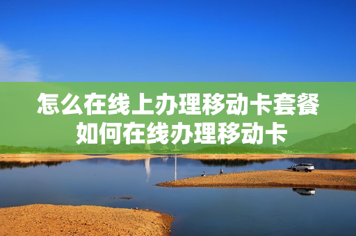 怎么在线上办理移动卡套餐 如何在线办理移动卡