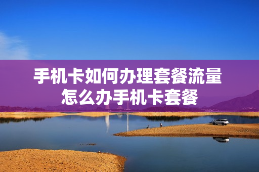 手机卡如何办理套餐流量 怎么办手机卡套餐
