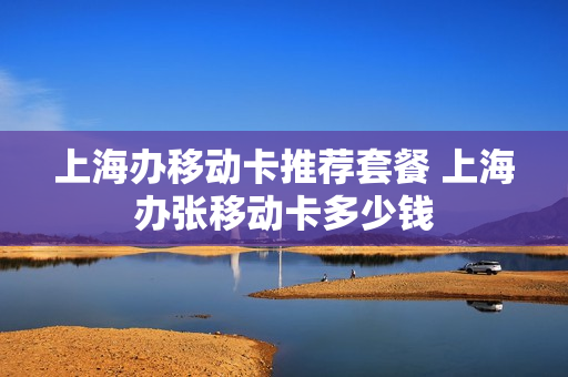 上海办移动卡推荐套餐 上海办张移动卡多少钱