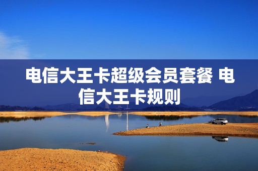 电信大王卡超级会员套餐 电信大王卡规则