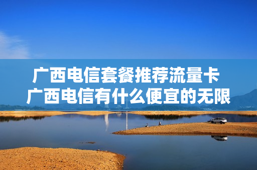 广西电信套餐推荐流量卡 广西电信有什么便宜的无限流量卡