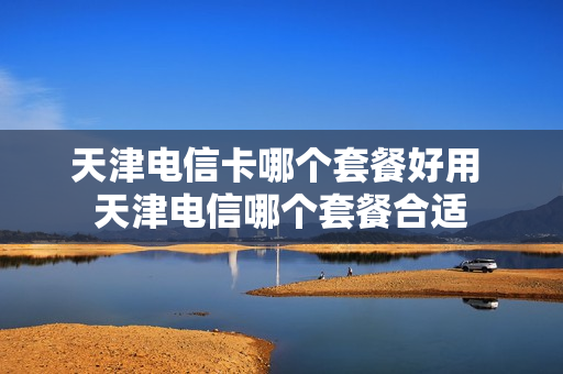天津电信卡哪个套餐好用 天津电信哪个套餐合适