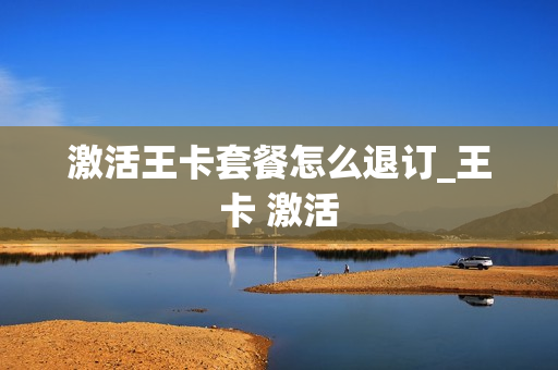 激活王卡套餐怎么退订_王卡 激活