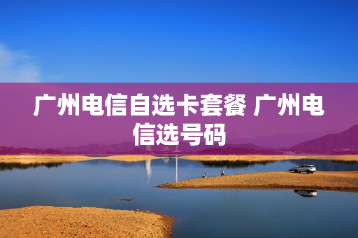 广州电信自选卡套餐 广州电信选号码