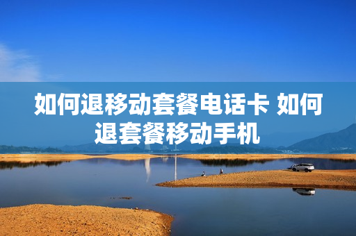 如何退移动套餐电话卡 如何退套餐移动手机