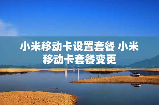小米移动卡设置套餐 小米移动卡套餐变更